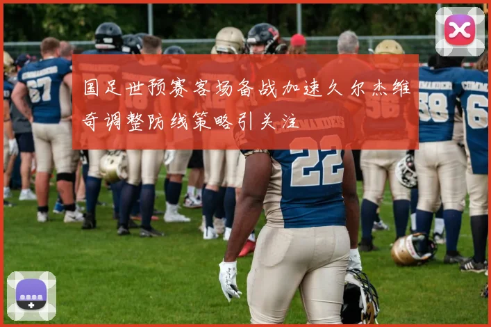 国足世预赛客场备战加速久尔杰维奇调整防线策略引关注
