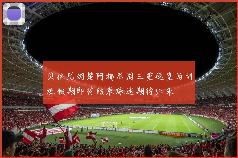 贝林厄姆楚阿梅尼周三重返皇马训练假期即将结束球迷期待归来