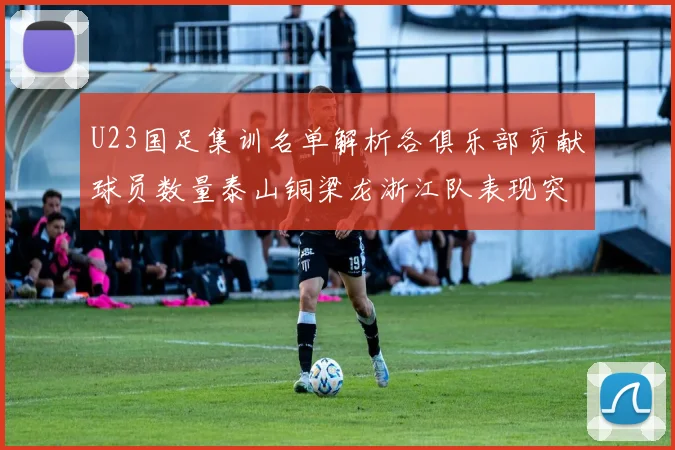 U23国足集训名单解析各俱乐部贡献球员数量泰山铜梁龙浙江队表现突出