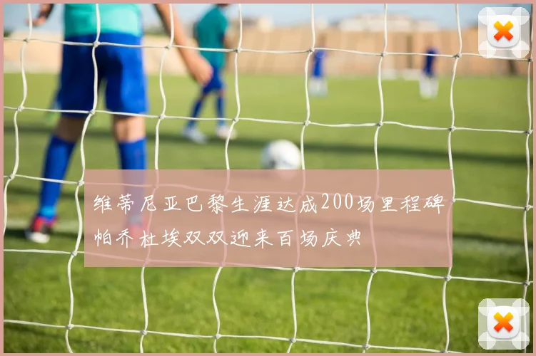 维蒂尼亚巴黎生涯达成200场里程碑帕乔杜埃双双迎来百场庆典