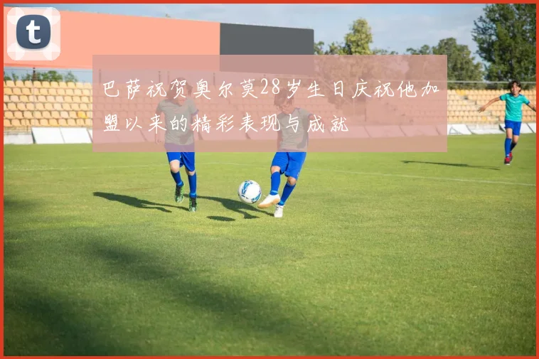 巴萨祝贺奥尔莫28岁生日庆祝他加盟以来的精彩表现与成就