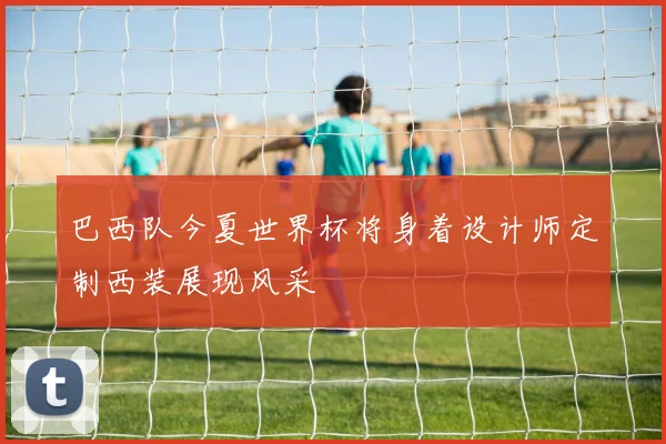 巴西队今夏世界杯将身着设计师定制西装展现风采