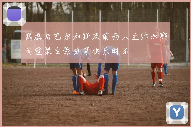 武磊与巴尔加斯及前西人主帅加耶戈重聚合影分享快乐时光