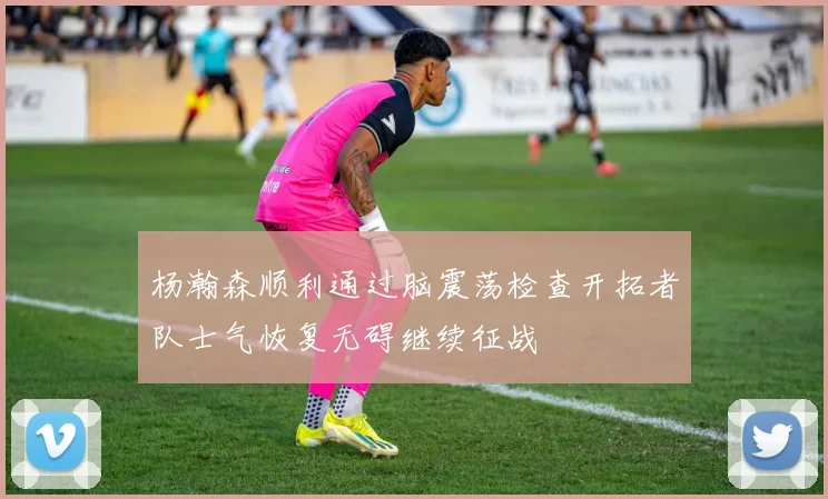 杨瀚森顺利通过脑震荡检查开拓者队士气恢复无碍继续征战