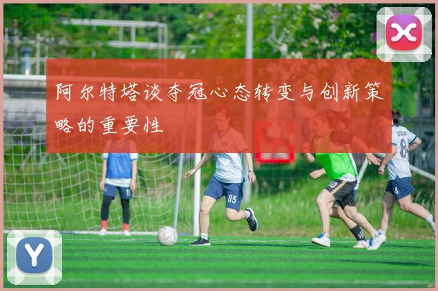 阿尔特塔谈夺冠心态转变与创新策略的重要性