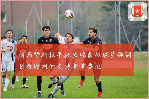 梅西赞科拉平托为现象级球员强调困难时刻的支持者重要性