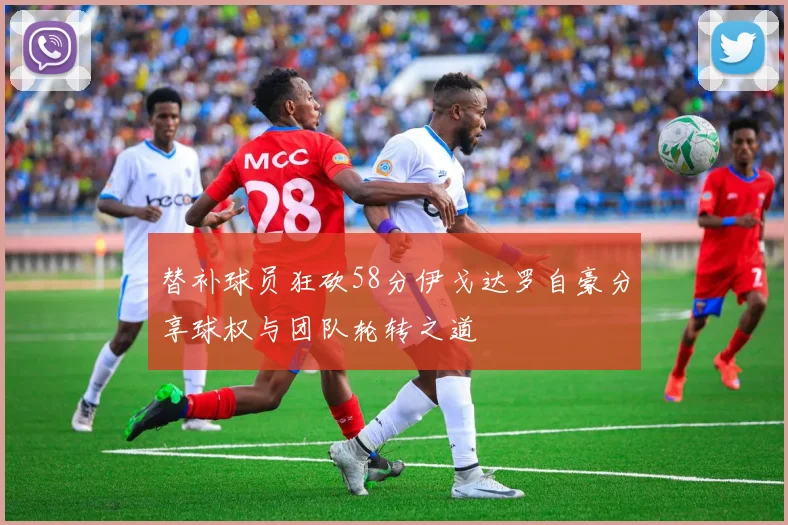 替补球员狂砍58分伊戈达罗自豪分享球权与团队轮转之道